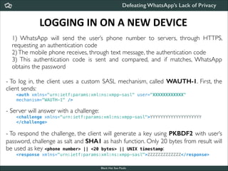 Defeating WhatsApp’s Lack of Privacy

LOGGING	
  IN	
  ON	
  A	
  NEW	
  DEVICE
1) WhatsApp will send the user’s phone number to servers, through HTTPS,
requesting an authentication code	

2) The mobile phone receives, through text message, the authentication code	

3) This authentication code is sent and compared, and if matches, WhatsApp
obtains the password	


!

- To log in, the client uses a custom SASL mechanism, called WAUTH-1. First, the
client sends:	


!

<auth xmlns="urn:ietf:params:xml:ns:xmpp-sasl" user="XXXXXXXXXXXX"
mechanism="WAUTH-1" />

- Server will answer with a challenge:	


!

<challenge xmlns="urn:ietf:params:xml:ns:xmpp-sasl">YYYYYYYYYYYYYYYYYYYY
</challenge>

- To respond the challenge, the client will generate a key using PKBDF2 with user’s
password, challenge as salt and SHA1 as hash function. Only 20 bytes from result will
be used as key <phone number> || <20 bytes> || UNIX timestamp:	

<response xmlns="urn:ietf:params:xml:ns:xmpp-sasl">ZZZZZZZZZZZZZ</response>
Black Hat Sao Paulo
NoConName 2013

 