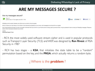 Defeating WhatsApp’s Lack of Privacy

ARE	
  MY	
  MESSAGES	
  SECURE	
  ?

- RC4, the most widely used software stream cipher and is used in popular protocols
such as Transport Layer Security (TLS) and WEP, was designed by Ron Rivest of RSA
Security in 1987	


!

- RC4 has two stages - a KSA, that initializes the state table to be a "random"
permutation based on the key, and the PRGA, which actually returns a random byte.

¿ Where is the problem ?
Black Hat Sao Paulo
NoConName 2013

 