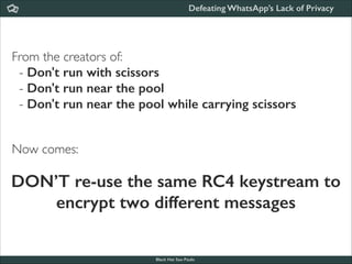 Defeating WhatsApp’s Lack of Privacy

From the creators of:	

- Don't run with scissors
- Don't run near the pool
- Don't run near the pool while carrying scissors 	

!
!

Now comes:

DON’T re-use the same RC4 keystream to
encrypt two different messages

Black Hat Sao Paulo
NoConName 2013

 