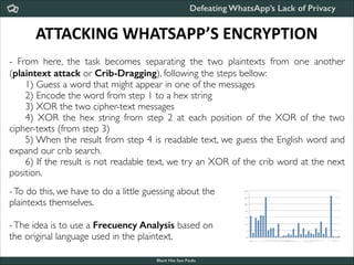 Defeating WhatsApp’s Lack of Privacy

ATTACKING	
  WHATSAPP’S	
  ENCRYPTION
- From here, the task becomes separating the two plaintexts from one another
(plaintext attack or Crib-Dragging), following the steps bellow:	

	

 1) Guess a word that might appear in one of the messages	

	

 2) Encode the word from step 1 to a hex string	

	

 3) XOR the two cipher-text messages	

	

 4) XOR the hex string from step 2 at each position of the XOR of the two
cipher-texts (from step 3)	

	

 5) When the result from step 4 is readable text, we guess the English word and
expand our crib search.	

	

 6) If the result is not readable text, we try an XOR of the crib word at the next
position.	


!

- To do this, we have to do a little guessing about the	

plaintexts themselves.	


!

- The idea is to use a Frecuency Analysis based on	

the original language used in the plaintext.
Black Hat Sao Paulo
NoConName 2013

 
