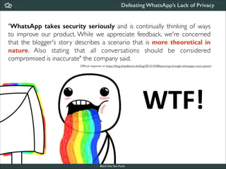Defeating WhatsApp’s Lack of Privacy

"WhatsApp takes security seriously and is continually thinking of ways
to improve our product. While we appreciate feedback, we're concerned
that the blogger's story describes a scenario that is more theoretical in
nature. Also stating that all conversations should be considered
compromised is inaccurate" the company said.
Ofﬁcial response to https://blog.thijsalkema.de/blog/2013/10/08/piercing-through-whatsapp-s-encryption/

WTF!
Black Hat Sao Paulo
NoConName 2013

 