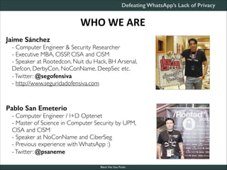 Defeating WhatsApp’s Lack of Privacy

WHO	
  WE	
  ARE
Jaime Sánchez
- Computer Engineer & Security Researcher	

- Executive MBA, CISSP, CISA and CISM	

- Speaker at Rootedcon, Nuit du Hack, BH Arsenal,
Defcon, DerbyCon, NoConName, DeepSec etc.	

- Twitter: @segofensiva	

- http://www.seguridadofensiva.com	


!
!
Pablo San Emeterio
- Computer Engineer / I+D Optenet	

- Master of Science in Computer Security by UPM,
CISA and CISM	

- Speaker at NoConName and CiberSeg	

- Previous experience with WhatsApp :)	

- Twitter: @psaneme
Black Hat Sao Paulo

 