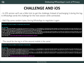 Defeating WhatsApp’s Lack of Privacy

CHALLENGE	
  AND	
  iOS
- In iOS version we’ll use a little trick to get the challenge. Instead of exchanging it during the login, WhatsApp sends the challenge for the next session while connected.	


!

- We’ll ﬂip some random bytes, forcing WhatsApp to negotiate it again:

- The result for the log in of the second mobile is the same:

Black Hat Sao Paulo
NoConName 2013

 