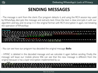 Defeating WhatsApp’s Lack of Privacy

SENDING	
  MESSAGES
- The message is sent from the client. Our program detects it, and using the RC4 session key used
by WhatsApp, decrypts the message and extracts text. Once the text is clear, encrypts it with our
algorithm and key, and re-wrap it in the original format with RC4 encryption it again, not breaking
the operation of WhatsApp:

- You can see how our program has decoded the original message: Bello

!

- HMAC is deleted in the decoded message and we calculate it again before sending. Finally, the
message will leave our mobile phone. We can see that the new message is different from the
original because is has a layer encryption implemented by us:
HMAC

Black Hat Sao Paulo
NoConName 2013

 
