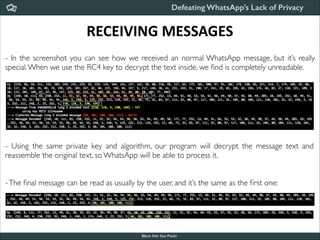 Defeating WhatsApp’s Lack of Privacy

RECEIVING	
  MESSAGES
- In the screenshot you can see how we received an normal WhatsApp message, but it’s really
special. When we use the RC4 key to decrypt the text inside, we ﬁnd is completely unreadable.

- Using the same private key and algorithm, our program will decrypt the message text and
reassemble the original text, so WhatsApp will be able to process it.	


!
!

- The ﬁnal message can be read as usually by the user, and it’s the same as the ﬁrst one:

Black Hat Sao Paulo
NoConName 2013

 