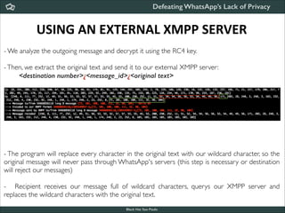 Defeating WhatsApp’s Lack of Privacy

USING	
  AN	
  EXTERNAL	
  XMPP	
  SERVER
- We analyze the outgoing message and decrypt it using the RC4 key.	


!

- Then, we extract the original text and send it to our external XMPP server:	

<destination number>¿<message_id>¿<original text>

- The program will replace every character in the original text with our wildcard character, so the
original message will never pass through WhatsApp's servers (this step is necessary or destination
will reject our messages)	


!

- Recipient receives our message full of wildcard characters, querys our XMPP server and
replaces the wildcard characters with the original text.
Black Hat Sao Paulo
NoConName 2013

 