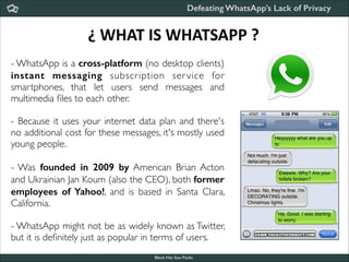 Defeating WhatsApp’s Lack of Privacy

¿	
  WHAT	
  IS	
  WHATSAPP	
  ?
- WhatsApp is a cross-platform (no desktop clients)
instant messaging subscription ser vice for
smartphones, that let users send messages and
multimedia ﬁles to each other.	


!

- Because it uses your internet data plan and there's
no additional cost for these messages, it's mostly used
young people.	


!
- Was founded in 2009 by American Brian Acton
and Ukrainian Jan Koum (also the CEO), both former
employees of Yahoo!, and is based in Santa Clara,
California.	


!

- WhatsApp might not be as widely known as Twitter,
but it is deﬁnitely just as popular in terms of users.
Black Hat Sao Paulo
NoConName 2013

 