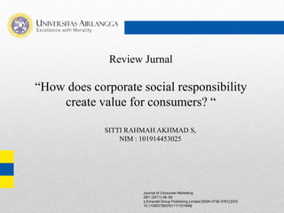 Review Jurnal
“How does corporate social responsibility
create value for consumers? “
Journal of Consumer Marketing
28/1 (2011) 48–56
q Emerald Group Publishing Limited [ISSN 0736-3761] [DOI
10.1108/07363761111101949]
SITTI RAHMAH AKHMAD S,
NIM : 101914453025
 