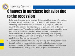 Changes in purchase behavior due
to the recession
• Informants discussed recent purchase decisions to illustrate the effects of the
recession on their purchase behavior. Consistent with previous research
examining consumer reactions to recessions (e.g. Ang et al., 2000) the
majority of informants did indeed change at least some of their decision-
making processes. These changes include spending more time thinking about
purchases, buying less of certain products (common examples include
entertainment such as movies, magazines, and dining out), budgeting
themselves and buying necessities only (e.g. “I think of more is what is
needed rather than just buying things.”)
• A number of informants who were not personally impacted by the recession
through job loss or reduction in income still made adjustments to their
consumption patterns. These changes appear to stem from social influences
and cues informants pick up from friends, acquaintances and media.
 