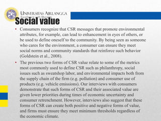Social value
• Consumers recognize that CSR messages that promote environmental
attributes, for example, can lead to enhancement in eyes of others, or
be used to define oneself to the community. By being seen as someone
who cares for the environment, a consumer can ensure they meet
social norms and community standards that reinforce such behavior
(Goldstein et al., 2008).
• The previous two forms of CSR value relate to some of the metrics
most commonly used to define CSR such as philanthropy, social
issues such as sweatshop labor, and environmental impacts both from
the supply chain of the firm (e.g. pollution) and consumer use of
products (e.g. vehicle emissions). Our interviews with consumers
demonstrate that such forms of CSR and their associated value are
given lower priorities during times of economic uncertainty and
consumer retrenchment. However, interviews also suggest that these
forms of CSR can create both positive and negative forms of value,
and firms must ensure they meet minimum thresholds regardless of
the economic climate.
 