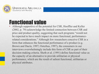 Functional value
• Although supportive of the potential for CSR, Hoeffler and Keller
(2002, p. 79) acknowledge the limited connection between CSR and
price and product quality, suggesting that such programs “would not
be expected to have much impact on more functional, performance-
related considerations.” Although few researchers conceive CSR in a
form that enhances the functional performance of a product (e.g.
Brown and Dacin, 1997; Osterhus, 1997), the consumers in our
interviews overwhelmingly include this form of CSR as part of their
decision-making criteria. Sheth et al. (1991) define functional value as
the capacity of an alternative to provide utilitarian or physical
performance, which are the result of salient functional, utilitarian or
physical attributes.
 