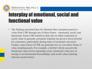 Interplay of emotional, social and
functional value
• The findings presented thus far illustrate that consumers perceive
value from CSR through one of three forms – emotional, social, and
functional. Some CSR initiatives that rely on either emotional or
social value to generate consumer response are given a lower priority
for consumers, particularly during times of economic recession.
Further, some forms of CSR can generate two or even three forms of
value simultaneously. For example, a hybrid vehicle can provide
functional value (lower operating costs), emotional value (joy in
saving or environmental stewardship), and social value (meeting
relevant social norms).
 