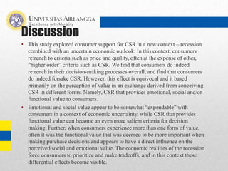Discussion
• This study explored consumer support for CSR in a new context – recession
combined with an uncertain economic outlook. In this context, consumers
retrench to criteria such as price and quality, often at the expense of other,
“higher order” criteria such as CSR. We find that consumers do indeed
retrench in their decision-making processes overall, and find that consumers
do indeed forsake CSR. However, this effect is equivocal and it based
primarily on the perception of value in an exchange derived from conceiving
CSR in different forms. Namely, CSR that provides emotional, social and/or
functional value to consumers.
• Emotional and social value appear to be somewhat “expendable” with
consumers in a context of economic uncertainty, while CSR that provides
functional value can become an even more salient criteria for decision
making. Further, when consumers experience more than one form of value,
often it was the functional value that was deemed to be more important when
making purchase decisions and appears to have a direct influence on the
perceived social and emotional value. The economic realities of the recession
force consumers to prioritize and make tradeoffs, and in this context these
differential effects become visible.
 
