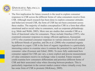• The first implication for future research is the need to explore consumer
responses to CSR across the different forms of value consumers receive from
CSR. Although much research has been done to explore consumer attitudes
and behaviors toward CSR, the form of CSR has not been consistent across
these studies. The majority of studies conceptualize CSR in a form that offers
emotional and/or social value to consumers, such as corporate philanthropy
(e.g. Mohr and Webb, 2005). More rare are studies that consider CSR as a
form of functional value for consumers. These include Osterhus (1997), who
examined consumer responses to energy efficient appliances, Kassarjian
(1971) who examined consumer responses to various emission levels created
by different blends of gasoline, and Du et al. (2008) who examined organic
ingredients in yogurt. CSR in the form of organic ingredients is a particularly
interesting context to examine since it contains the potential for each form of
consumer value (Essoussi and Zahaf, 2008). To more fully understand how
consumer support for CSR can vary, a more explicit and precise measurement
of value consumers receive in exchange value is needed. Future research
could examine how consumers differentiate and prioritize different forms of
CSR and their associated value when choosing between products. This is
particularly important in the current market context where virtually every firm
has some form of CSR to promote (McKinsey, 2009).
 