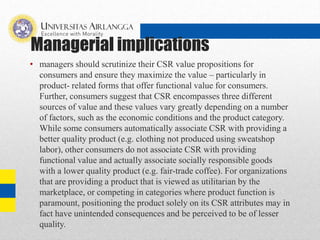Managerial implications
• managers should scrutinize their CSR value propositions for
consumers and ensure they maximize the value – particularly in
product- related forms that offer functional value for consumers.
Further, consumers suggest that CSR encompasses three different
sources of value and these values vary greatly depending on a number
of factors, such as the economic conditions and the product category.
While some consumers automatically associate CSR with providing a
better quality product (e.g. clothing not produced using sweatshop
labor), other consumers do not associate CSR with providing
functional value and actually associate socially responsible goods
with a lower quality product (e.g. fair-trade coffee). For organizations
that are providing a product that is viewed as utilitarian by the
marketplace, or competing in categories where product function is
paramount, positioning the product solely on its CSR attributes may in
fact have unintended consequences and be perceived to be of lesser
quality.
 