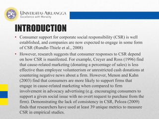 INTRODUCTION
• Consumer support for corporate social responsibility (CSR) is well
established, and companies are now expected to engage in some form
of CSR (Rundle-Thiele et al., 2008)
• However, research suggests that consumer responses to CSR depend
on how CSR is manifested. For example, Creyer and Ross (1996) find
that cause-related marketing (donating a percentage of sales) is less
effective than employee volunteerism or unrestricted cash donations at
countering negative news about a firm. However, Menon and Kahn
(2003) find that consumers are more likely to support firms that
engage in cause-related marketing when compared to firm
involvement in advocacy advertising (e.g. encouraging consumers to
support a given social issue with no overt request to purchase from the
firm). Demonstrating the lack of consistency in CSR, Peloza (2009)
finds that researchers have used at least 39 unique metrics to measure
CSR in empirical studies.
 
