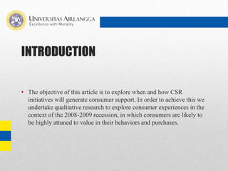 INTRODUCTION
• The objective of this article is to explore when and how CSR
initiatives will generate consumer support. In order to achieve this we
undertake qualitative research to explore consumer experiences in the
context of the 2008-2009 recession, in which consumers are likely to
be highly attuned to value in their behaviors and purchases.
 