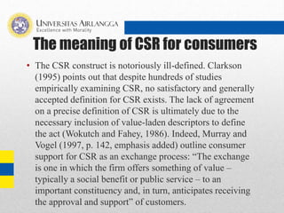 The meaning of CSR for consumers
• The CSR construct is notoriously ill-defined. Clarkson
(1995) points out that despite hundreds of studies
empirically examining CSR, no satisfactory and generally
accepted definition for CSR exists. The lack of agreement
on a precise definition of CSR is ultimately due to the
necessary inclusion of value-laden descriptors to define
the act (Wokutch and Fahey, 1986). Indeed, Murray and
Vogel (1997, p. 142, emphasis added) outline consumer
support for CSR as an exchange process: “The exchange
is one in which the firm offers something of value –
typically a social benefit or public service – to an
important constituency and, in turn, anticipates receiving
the approval and support” of customers.
 