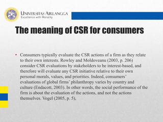 The meaning of CSR for consumers
• Consumers typically evaluate the CSR actions of a firm as they relate
to their own interests. Rowley and Moldoveanu (2003, p. 206)
consider CSR evaluations by stakeholders to be interest-based, and
therefore will evaluate any CSR initiative relative to their own
personal morals, values, and priorities. Indeed, consumers’
evaluations of global firms’ philanthropy varies by country and
culture (Endacott, 2003). In other words, the social performance of the
firm is about the evaluation of the actions, and not the actions
themselves. Vogel (2005, p. 5),
 