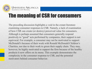 The meaning of CSR for consumers
The preceding discussion highlights a void in the extant literature
examining consumer responses to CSR. Namely, a lack of examination
of how CSR can create (or destroy) perceived value for consumers.
Although is perhaps assumed that consumers generally respond
positively to “good” acts performed by companies, their support is not
equivocal. For example, a consumer may not be motivated to support
McDonald’s because of their work with Ronald McDonald Children’s
Charities, nor due to their work to green their supply chain. They may,
however, be highly motivated to support the firm because of the healthy
products it now offers on its menu. This example demonstrates the
complexity in the consumer response to CSR, and the potential
motivators behind consumer behavior.
 