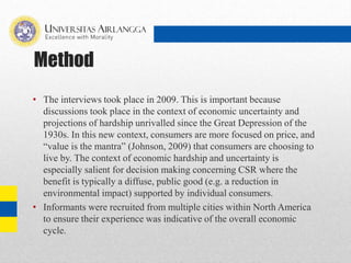 Method
• The interviews took place in 2009. This is important because
discussions took place in the context of economic uncertainty and
projections of hardship unrivalled since the Great Depression of the
1930s. In this new context, consumers are more focused on price, and
“value is the mantra” (Johnson, 2009) that consumers are choosing to
live by. The context of economic hardship and uncertainty is
especially salient for decision making concerning CSR where the
benefit is typically a diffuse, public good (e.g. a reduction in
environmental impact) supported by individual consumers.
• Informants were recruited from multiple cities within North America
to ensure their experience was indicative of the overall economic
cycle.
 
