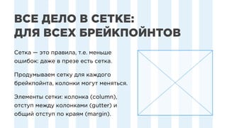 Сетка — это правила, т.е. меньше
ошибок: даже в презе есть сетка.
Продумываем сетку для каждого
брейкпойнта, колонки могут меняться.
Элементы сетки: колонка (column),
отступ между колонками (gutter) и
общий отступ по краям (margin).
Сетка — это правила, т.е. меньше
ошибок: даже в презе есть сетка.
Продумываем сетку для каждого
брейкпойнта, колонки могут меняться.
Элементы сетки: колонка (column),
отступ между колонками (gutter) и
общий отступ по краям (margin).
ВСЕ ДЕЛО В СЕТКЕ:
ДЛЯ ВСЕХ БРЕЙКПОЙНТОВ
 