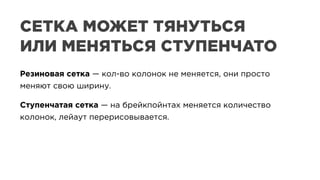 Резиновая сетка — кол-во колонок не меняется, они просто
меняют свою ширину.
Ступенчатая сетка — на брейкпойнтах меняется количество
колонок, лейаут перерисовывается.
Резиновая сетка — кол-во колонок не меняется, они просто
меняют свою ширину.
Ступенчатая сетка — на брейкпойнтах меняется количество
колонок, лейаут перерисовывается.
СЕТКА МОЖЕТ ТЯНУТЬСЯ
ИЛИ МЕНЯТЬСЯ СТУПЕНЧАТО
 