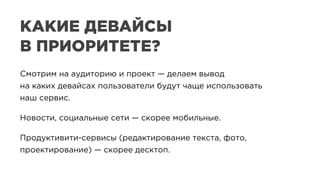 Смотрим на аудиторию и проект — делаем вывод
на каких девайсах пользователи будут чаще использовать
наш сервис.
Новости, социальные сети — скорее мобильные.
Продуктивити-сервисы (редактирование текста, фото,
проектирование) — скорее десктоп.
КАКИЕ ДЕВАЙСЫ
В ПРИОРИТЕТЕ?
 