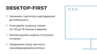 DESKTOP-FIRST
Начинаем с десктопа и деградируем
до мобильного
Учитывайте на длину строки
(от 45 до 75 знаков в идеале)
Компенсируйте ширину отступами
по краям
Продумайте сразу как могут
трансформироваться блоки
Начинаем с десктопа и деградируем
до мобильного
Учитывайте на длину строки
(от 45 до 75 знаков в идеале)
Компенсируйте ширину отступами
по краям
Продумайте сразу как могут
трансформироваться блоки
 