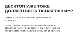 Привет, SURFACE — десктопы превращаются
в гибридов.
На этот вопрос можно ответить задачами проекта,
если это сложный продуктовый инструмент, то можно
пожертвовать тачабельностью в силу кол-ва контента.
Привет, SURFACE — десктопы превращаются
в гибридов.
На этот вопрос можно ответить задачами проекта,
если это сложный продуктовый инструмент, то можно
пожертвовать тачабельностью в силу кол-ва контента.
ДЕСКТОП УЖЕ ТОЖЕ
ДОЛЖЕН БЫТЬ ТАЧАБЕЛЬНЫМ?
 