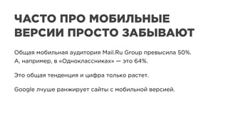 ЧАСТО ПРО МОБИЛЬНЫЕ
ВЕРСИИ ПРОСТО ЗАБЫВАЮТ
Общая мобильная аудитория Mail.Ru Group превысила 50%.
А, например, в «Одноклассниках» — это 64%.
Это общая тенденция и цифра только растет.
Google лчуше ранжирует сайты с мобильной версией.
 
