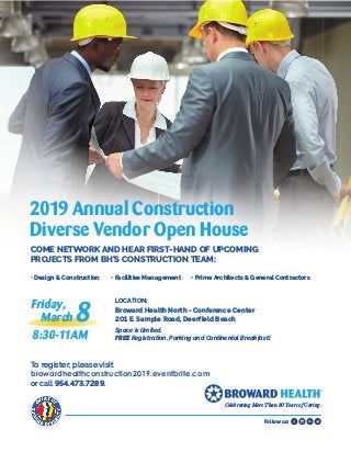 Follow us:
LOCATION:	
Broward Health North - Conference Center
201 E. Sample Road, Deerfield Beach
Space is limited.
FREE Registration, Parking and Continental Breakfast!
2019 Annual Construction
Diverse Vendor Open House
COME NETWORK AND HEAR FIRST-HAND OF UPCOMING
PROJECTS FROM BH’S CONSTRUCTION TEAM: 	
• Design & Construction	 • Facilities Management	 • Prime Architects & General Contractors
Friday,
March 8
8:30-11AM
To register, please visit
browardhealthconstruction2019.eventbrite.com
or call 954.473.7289.
Celebrating More Than 80 Years of Caring.
 