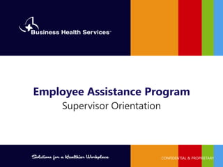 Solutions for a Healthier WorkplaceSM
PROPRIETARY AND CONFIDENTIAL ©2014 Business Health Services
Supervisor Orientation
Employee Assistance Program
CONFIDENTIAL & PROPRIETARY
 