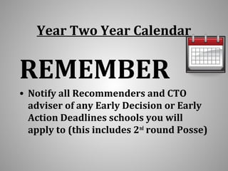 Year Two Year Calendar 
REMEMBER 
• Notify all Recommenders and CTO 
adviser of any Early Decision or Early 
Action Deadlines schools you will 
apply to (this includes 2nd round Posse) 
 