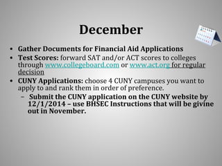 December 
• Gather Documents for Financial Aid Applications 
• Test Scores: forward SAT and/or ACT scores to colleges 
through www.collegeboard.com or www.act.org for regular 
decision 
• CUNY Applications: choose 4 CUNY campuses you want to 
apply to and rank them in order of preference. 
– Submit the CUNY application on the CUNY website by 
12/1/2014 – use BHSEC Instructions that will be givine 
out in November. 
 