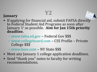Y2 January 
• If applying for financial aid, submit FAFSA directly 
to Federal Student Aid Programs as soon after 
January 1st as possible. Aim for Jan 15th priority 
deadline. 
– www.fafsa.ed.gov – Federal Gov $$$ 
– www.collegeboard.com – CSS Profile – Private 
College $$$ 
– www.hesc.com – NY State $$$ 
• Meet any January 1 college application deadlines. 
• Send “thank you” notes to faculty for writing 
recommendations. 
 