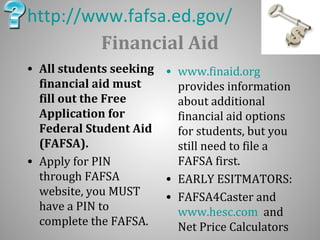 http://www.fafsa.ed.gov/ 
Financial Aid 
• All students seeking 
financial aid must 
fill out the Free 
Application for 
Federal Student Aid 
(FAFSA). 
• Apply for PIN 
through FAFSA 
website, you MUST 
have a PIN to 
complete the FAFSA. 
• www.finaid.org 
provides information 
about additional 
financial aid options 
for students, but you 
still need to file a 
FAFSA first. 
• EARLY ESITMATORS: 
• FAFSA4Caster and 
www.hesc.com and 
Net Price Calculators 
 