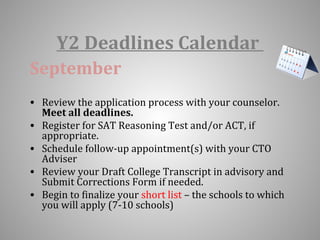 Y2 Deadlines Calendar 
September 
• Review the application process with your counselor. 
Meet all deadlines. 
• Register for SAT Reasoning Test and/or ACT, if 
appropriate. 
• Schedule follow-up appointment(s) with your CTO 
Adviser 
• Review your Draft College Transcript in advisory and 
Submit Corrections Form if needed. 
• Begin to finalize your short list – the schools to which 
you will apply (7-10 schools) 
 