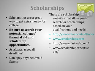 Scholarships 
• Scholarships are a great 
way to get extra money for 
college. 
• Be sure to search your 
potential colleges’ 
financial aid and 
scholarship 
opportunities. 
• As always, meet all 
deadlines! 
• Don’t pay anyone! Avoid 
Scams 
These are scholarship 
websites that allow you to 
search for scholarships 
based on your 
qualifications and needs. 
• http://www.financialaidfinder.• www.scholarships.com 
• http://www.fastweb.com/ 
• www.scholarshipexperts.c 
om/ 
 