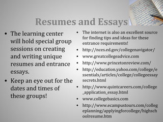 Resumes and Essays 
• The learning center 
will hold special group 
sessions on creating 
and writing unique 
resumes and entrance 
essays. 
• Keep an eye out for the 
dates and times of 
these groups! 
• The internet is also an excellent source 
for finding tips and ideas for these 
entrance requirements! 
• http://nces.ed.gov/collegenavigator/ 
• www.greatcollegeadvice.com 
• http://www.princetonreview.com/ 
• http://education.yahoo.com/college/e 
ssentials/articles/college/collegeessay 
secrets.html 
• http://www.quintcareers.com/college 
_application_essay.html 
• www.collegebasics.com 
• http://www.ecampustours.com/colleg 
eplanning/applyingforcollege/highsch 
oolresume.htm 
 