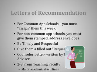 Letters of Recommendation 
• For Common App Schools – you must 
“assign” them this week. 
• For non-common app schools, you must 
give them stamped, address envelopes 
• Be Timely and Respectful 
• Give them a filled out “Request Form” 
• Counselor Letter- written by CTO 
Adviser 
• 2-3 From Teaching Faculty 
– Major academic disciplines 
 