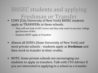 BHSEC students and applying 
Freshman or Transfer 
• CUNY (City University of New York) BHSEC students 
apply as TRANSFERs at these schools. 
– They will not look at SAT scores and they only want to see your college 
gpa because of this. 
– Students MUST apply as Transfers 
• Almost all SUNYs (State University of New York) and 
most private schools – students apply as freshman and 
then work to transfer in their credits. 
• NOTE: Some private schools are encouraging our 
students to apply as transfers. Talk with CTO Adviser if 
you are interested in applying to a school as a transfer. 
 