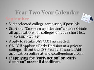Year Two Year Calendar 
September 
• Visit selected college campuses, if possible. 
• Start the “Common Application” and/or Obtain 
all applications for colleges on your short list. 
– EXCLUDING CUNY 
• Apply to retake SAT/ACT as needed. 
• ONLY If applying Early Decision at a private 
college, fill out the CSS Profile Financial Aid 
application online at www.collegeboard.com. 
• If applying for “early action” or “early 
decision” meet all deadlines. 
 