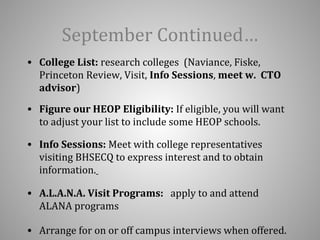 September Continued… 
• College List: research colleges (Naviance, Fiske, 
Princeton Review, Visit, Info Sessions, meet w. CTO 
advisor) 
• Figure our HEOP Eligibility: If eligible, you will want 
to adjust your list to include some HEOP schools. 
• Info Sessions: Meet with college representatives 
visiting BHSECQ to express interest and to obtain 
information. 
• A.L.A.N.A. Visit Programs: apply to and attend 
ALANA programs 
• Arrange for on or off campus interviews when offered. 
 