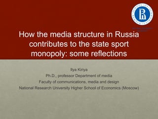 How the media structure in Russia
contributes to the state sport
monopoly: some reflections
Ilya Kiriya
Ph.D., professor Department of media
Faculty of communications, media and design
National Research University Higher School of Economics (Moscow)
 
