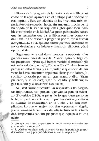 ´
¿Cual es la verdad acerca de Dios?                                 9
                                                                    ´
   3 Piense en la pregunta de la portada de este libro, ası
                                     ´
como en las que aparecen en el prologo y al principio de
          ´                                               ´
este capıtulo. Esas son algunas de las preguntas mas im-
portantes que se pueden hacer. Sin embargo, mucha gente
                                              ´       ´
ha dejado de buscar las respuestas. ¿Por que? ¿Sera posi-
ble encontrarlas en la Biblia? A algunas personas les parece
que las respuestas que da la Biblia son muy complica-
das. Otras no se atreven a preguntar por miedo a quedar
avergonzadas. Y hay quienes creen que esas cuestiones es
            ´              ´                                      ´
mejor dejarselas a los lıderes y maestros religiosos. ¿Que
opina usted?
   4 Seguramente, usted desea conocer la respuesta a las
                                                ´
grandes cuestiones de la vida. A veces quiza se haga es-
                             ´
tas preguntas: “¿Para que hemos venido al mundo? ¿Es
                                   ´
esta vida todo lo que hay? ¿Como es Dios?”. Hace bien en
                                                            ´
pensar en estos temas, y es importante que no se de por
vencido hasta encontrar respuestas claras y confiables. Je-
sucristo, conocido por ser un gran maestro, dijo: “Sigan
                         ´                              ´
pidiendo, y se les dara; sigan buscando, y hallaran; si-
                               ´
gan tocando, y se les abrira” (Mateo 7:7).
   5 Si usted ‘sigue buscando’ las respuestas a las pregun-
                                 ´
tas importantes, comprobara que vale la pena el esfuer-
zo (Proverbios 2:1-5). A pesar de lo que otras personas
                                                              ´
le hayan podido decir, esas respuestas existen y estan a
su alcance. Se encuentran en la Biblia y no son com-
                                                                ´
plicadas. Lo que es mejor, nos dan esperanza y alegrıa,
y nos permiten tener una vida feliz incluso en la actuali-
dad. Empecemos con una pregunta que inquieta a mucha
gente.
              ´
3. ¿Por que dejan muchas personas de buscar las respuestas a las pre-
          ´
guntas mas importantes?
            ´                               ´
4, 5. ¿Cuales son algunas de las preguntas mas importantes que po-
                          ´
demos hacernos, y por que debemos buscar las respuestas?
 