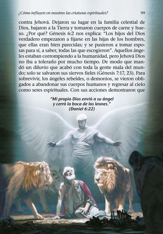 ´
¿Como influyen en nosotros las criaturas espirituales?       99
                ´
contra Jehova. Dejaron su lugar en la familia celestial de
Dios, bajaron a la Tierra y tomaron cuerpos de carne y hue-
              ´     ´
so. ¿Por que? Genesis 6:2 nos explica: “Los hijos del Dios
verdadero empezaron a fijarse en las hijas de los hombres,
que ellas eran bien parecidas; y se pusieron a tomar espo-
           ´                                                ´
sas para sı, a saber, todas las que escogieron”. Aquellos ange-
                                                          ´
les estaban corrompiendo a la humanidad, pero Jehova Dios
no iba a tolerarlo por mucho tiempo. De modo que man-
  ´                         ´
do un diluvio que acabo con toda la gente mala del mun-
                                            ´
do; solo se salvaron sus siervos fieles (Genesis 7:17, 23). Para
                  ´
sobrevivir, los angeles rebeldes, o demonios, se vieron obli-
gados a abandonar sus cuerpos humanos y regresar al cielo
como seres espirituales. Con sus acciones demostraron que
                                         ´     ´
                   “Mi propio Dios envio a su angel
                           ´
                    y cerro la boca de los leones.”
                             (Daniel 6:22)
 