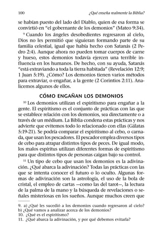 ´     ˜
100                                 ¿Que ensena realmente la Biblia?
          ´
se habıan puesto del lado del Diablo, quien de esa forma se
            ´
convirtio en “el gobernante de los demonios” (Mateo 9:34).
                        ´
   9 Cuando los angeles desobedientes regresaron al cielo,
                              ´
Dios no les permitio que siguieran formando parte de su
                                          ´           ´
familia celestial, igual que habıa hecho con Satanas (2 Pe-
dro 2:4). Aunque ahora no pueden tomar cuerpos de carne
                                            ´
y hueso, estos demonios todavıa ejercen una terrible in-
                                                                ´
fluencia en los humanos. De hecho, con su ayuda, Satanas
        ´                                               ´
“esta extraviando a toda la tierra habitada” (Revelacion 12:9;
                      ´                                     ´
1 Juan 5:19). ¿Como? Los demonios tienen varios metodos
                                ˜
para extraviar, o enganar, a la gente (2 Corintios 2:11). Ana-
licemos algunos de ellos.
                ´                 ˜
              COMO ENGANAN LOS DEMONIOS
                                                          ˜
   10 Los demonios utilizan el espiritismo para enganar a la
                                                ´
gente. El espiritismo es el conjunto de practicas con las que
                          ´
se establece relacion con los demonios, sea directamente o a
      ´             ´                               ´
traves de un medium. La Biblia condena estas practicas y nos
                                                              ´
advierte que evitemos todo lo relacionado con ellas (Galatas
                        ´
5:19-21). Se podrıa comparar el espiritismo al cebo, o carna-
da, que usan los pescadores. El pescador emplea diversos tipos
de cebo para atrapar distintos tipos de peces. De igual modo,
                  ´
los malos espıritus utilizan diferentes formas de espiritismo
para que distintos tipos de personas caigan bajo su control.
   11 Un tipo de cebo que usan los demonios es la adivina-
   ´          ´                       ´           ´
cion. ¿Que abarca la adivinacion? Todas las practicas con las
que se intenta conocer el futuro o lo oculto. Algunas for-
                            ´                 ´
mas de adivinacion son la astrologıa, el uso de la bola de
cristal, el empleo de cartas —como las del tarot—, la lectura
                                        ´
de la palma de la mano y la busqueda de revelaciones o se-
 ˜                                  ˜
nales misteriosas en los suenos. Aunque muchos creen que
             ´         ´
9. a) ¿Que les sucedio a los demonios cuando regresaron al cielo?
       ´
b) ¿Que vamos a analizar acerca de los demonios?
           ´
10. ¿Que es el espiritismo?
         ´                   ´           ´
11. ¿Que abarca la adivinacion, y por que debemos evitarla?
 