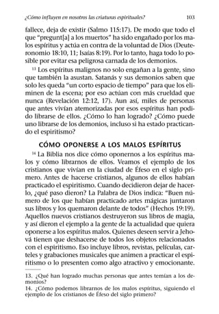 ´
¿Como influyen en nosotros las criaturas espirituales?        103

fallece, deja de existir (Salmo 115:17). De modo que todo el
                                                 ˜
que “pregunt[a] a los muertos” ha sido enganado por los ma-
         ´               ´
los espıritus y actua en contra de la voluntad de Dios (Deute-
                                 ´
ronomio 18:10, 11; Isaıas 8:19). Por lo tanto, haga todo lo po-
sible por evitar esa peligrosa carnada de los demonios.
                   ´                           ˜
    13 Los espıritus malignos no solo enganan a la gente, sino
                 ´                     ´
que tambien la asustan. Satanas y sus demonios saben que
solo les queda “un corto espacio de tiempo” para que los eli-
                                         ´         ´
minen de la escena; por eso actuan con mas crueldad que
                       ´                   ´
nunca (Revelacion 12:12, 17). Aun ası, miles de personas
                     ´                             ´
que antes vivıan atemorizadas por esos espıritus han podi-
                                   ´                     ´
do librarse de ellos. ¿Como lo han logrado? ¿Como puede
uno librarse de los demonios, incluso si ha estado practican-
do el espiritismo?
           ´                                           ´
        COMO OPONERSE A LOS MALOS ESPIRITUS
                                     ´
    14 La Biblia nos dice como oponernos a los espıritus ma- ´
               ´
los y como librarnos de ellos. Veamos el ejemplo de los
                                             ´
                             ´
cristianos que vivıan en la ciudad de Efeso en el siglo pri-
                                                               ´
mero. Antes de hacerse cristianos, algunos de ellos habıan
practicado el espiritismo. Cuando decidieron dejar de hacer-
             ´                                                   ´
lo, ¿que paso dieron? La Palabra de Dios indica: “Buen nu-
                               ´                     ´
mero de los que habıan practicado artes magicas juntaron
sus libros y los quemaron delante de todos” (Hechos 19:19).
Aquellos nuevos cristianos destruyeron sus libros de magia,
      ´
y ası dieron el ejemplo a la gente de la actualidad que quiera
                           ´
oponerse a los espıritus malos. Quienes deseen servir a Jeho-
  ´
va tienen que deshacerse de todos los objetos relacionados
                                                           ´
con el espiritismo. Eso incluye libros, revistas, pelıculas, car-
teles y grabaciones musicales que animen a practicar el espi-
ritismo o lo presenten como algo atractivo y emocionante.
        ´                                             ´
13. ¿Que han logrado muchas personas que antes temıan a los de-
monios?
      ´                                           ´
14. ¿Como podemos librarnos de los malos espıritus, siguiendo el
                              ´
ejemplo de los cristianos de Efeso del siglo primero?
 