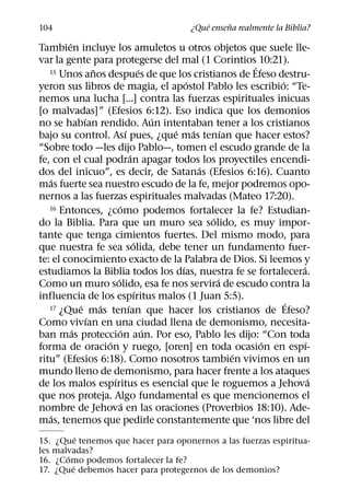 ´     ˜
104                                         ¿Que ensena realmente la Biblia?
         ´
Tambien incluye los amuletos u otros objetos que suele lle-
var la gente para protegerse del mal (1 Corintios 10:21).
                   ˜                       ´
   15 Unos anos despues de que los cristianos de Efeso destru-
                                                                   ´
                                                     ´                 ´
yeron sus libros de magia, el apostol Pablo les escribio: “Te-
nemos una lucha [...] contra las fuerzas espirituales inicuas
[o malvadas]” (Efesios 6:12). Eso indica que los demonios
               ´                               ´
no se habıan rendido. Aun intentaban tener a los cristianos
                                 ´               ´     ´       ´
bajo su control. Ası pues, ¿que mas tenıan que hacer estos?
“Sobre todo —les dijo Pablo—, tomen el escudo grande de la
                                     ´
fe, con el cual podran apagar todos los proyectiles encendi-
                                                         ´
dos del inicuo”, es decir, de Satanas (Efesios 6:16). Cuanto
   ´
mas fuerte sea nuestro escudo de la fe, mejor podremos opo-
nernos a las fuerzas espirituales malvadas (Mateo 17:20).
                             ´
   16 Entonces, ¿como podemos fortalecer la fe? Estudian-
                                                           ´
do la Biblia. Para que un muro sea solido, es muy impor-
tante que tenga cimientos fuertes. Del mismo modo, para
                                       ´
que nuestra fe sea solida, debe tener un fundamento fuer-
te: el conocimiento exacto de la Palabra de Dios. Si leemos y
                                                   ´                       ´
estudiamos la Biblia todos los dıas, nuestra fe se fortalecera.
                           ´                                 ´
Como un muro solido, esa fe nos servira de escudo contra la
                                         ´
influencia de los espıritus malos (1 Juan 5:5).
             ´       ´             ´
   17 ¿Que mas tenıan que hacer los cristianos de Efeso?
                                                                         ´
                 ´
Como vivıan en una ciudad llena de demonismo, necesita-
           ´                 ´               ´
ban mas proteccion aun. Por eso, Pablo les dijo: “Con toda
                       ´                                             ´       ´
forma de oracion y ruego, [oren] en toda ocasion en espı-
                                                                 ´
ritu” (Efesios 6:18). Como nosotros tambien vivimos en un
mundo lleno de demonismo, para hacer frente a los ataques
                         ´                                                     ´
de los malos espıritus es esencial que le roguemos a Jehova
que nos proteja. Algo fundamental es que mencionemos el
                               ´
nombre de Jehova en las oraciones (Proverbios 18:10). Ade-
   ´
mas, tenemos que pedirle constantemente que ‘nos libre del
           ´
15. ¿Que tenemos que hacer para oponernos a las fuerzas espiritua-
les malvadas?
       ´
16. ¿Como podemos fortalecer la fe?
         ´
17. ¿Que debemos hacer para protegernos de los demonios?
 